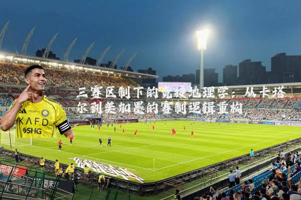 三赛区制下的竞技地理学:从卡塔尔到美加墨的赛制逻辑重构
